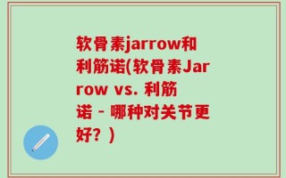 软骨素jarrow和利筋诺(软骨素Jarrow vs. 利筋诺 - 哪种对关节更好？)