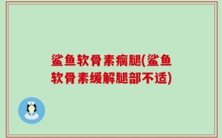 鲨鱼软骨素瘸腿(鲨鱼软骨素缓解腿部不适)