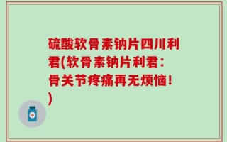 硫酸软骨素钠片四川利君(软骨素钠片利君：骨关节疼痛再无烦恼！)