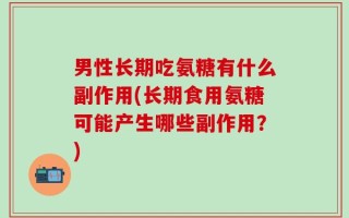 男性长期吃氨糖有什么副作用(长期食用氨糖可能产生哪些副作用？)