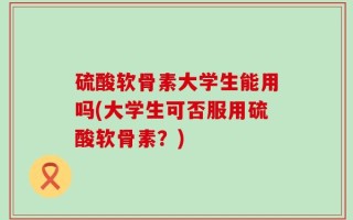 硫酸软骨素大学生能用吗(大学生可否服用硫酸软骨素？)