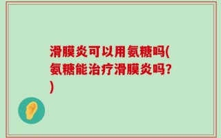滑膜炎可以用氨糖吗(氨糖能治疗滑膜炎吗？)