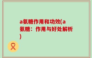 a氨糖作用和功效(a氨糖：作用与好处解析)
