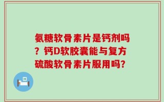 氨糖软骨素片是钙剂吗？钙D软胶囊能与复方硫酸软骨素片服用吗？