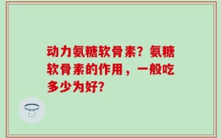 动力氨糖软骨素？氨糖软骨素的作用，一般吃多少为好？
