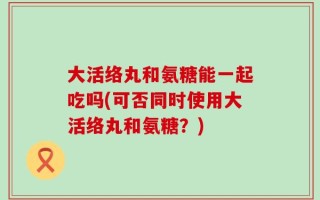 大活络丸和氨糖能一起吃吗(可否同时使用大活络丸和氨糖？)