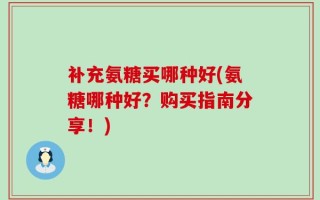 补充氨糖买哪种好(氨糖哪种好？购买指南分享！)