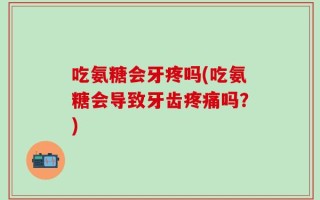 吃氨糖会牙疼吗(吃氨糖会导致牙齿疼痛吗？)