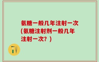 氨糖一般几年注射一次(氨糖注射剂一般几年注射一次？)