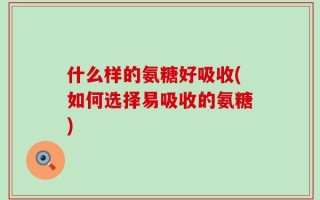 什么样的氨糖好吸收(如何选择易吸收的氨糖)