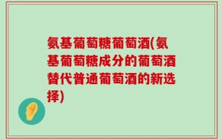 氨基葡萄糖葡萄酒(氨基葡萄糖成分的葡萄酒替代普通葡萄酒的新选择)