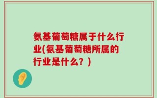 氨基葡萄糖属于什么行业(氨基葡萄糖所属的行业是什么？)