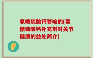 氨糖硫酸钙管啥的(氨糖硫酸钙补充剂对关节健康的益处简介)