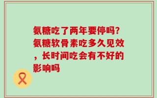 氨糖吃了两年要停吗？氨糖软骨素吃多久见效，长时间吃会有不好的影响吗