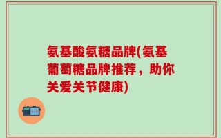 氨基酸氨糖品牌(氨基葡萄糖品牌推荐，助你关爱关节健康)