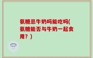 氨糖忌牛奶吗能吃吗(氨糖能否与牛奶一起食用？)