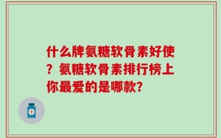 什么牌氨糖软骨素好使？氨糖软骨素排行榜上你最爱的是哪款？