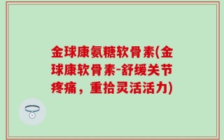 金球康氨糖软骨素(金球康软骨素-舒缓关节疼痛，重拾灵活活力)