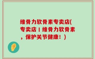 维骨力软骨素专卖店(专卖店丨维骨力软骨素，保护关节健康！)
