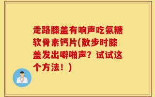 走路膝盖有响声吃氨糖软骨素钙片(散步时膝盖发出噼啪声？试试这个方法！)