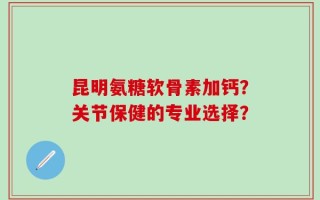 昆明氨糖软骨素加钙？关节保健的专业选择？