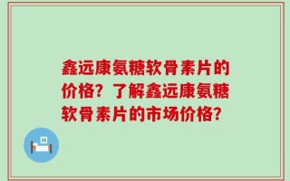 鑫远康氨糖软骨素片的价格？了解鑫远康氨糖软骨素片的市场价格？