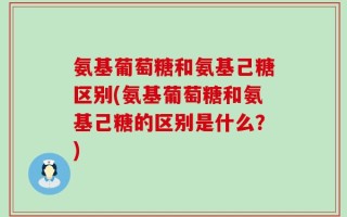 氨基葡萄糖和氨基己糖区别(氨基葡萄糖和氨基己糖的区别是什么？)