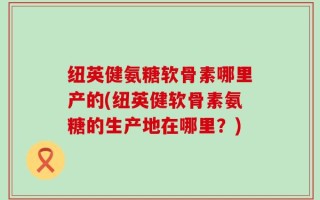 纽英健氨糖软骨素哪里产的(纽英健软骨素氨糖的生产地在哪里？)