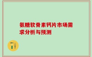 氨糖软骨素钙片市场需求分析与预测