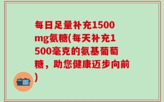 每日足量补充1500mg氨糖(每天补充1500毫克的氨基葡萄糖，助您健康迈步向前)