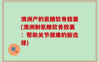 澳洲产的氨糖软骨胶囊(澳洲制氨糖软骨胶囊：帮助关节健康的新选择)