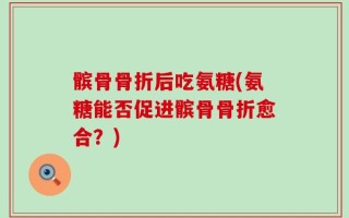 髌骨骨折后吃氨糖(氨糖能否促进髌骨骨折愈合？)