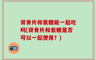 肾骨片和氨糖能一起吃吗(肾骨片和氨糖是否可以一起使用？)