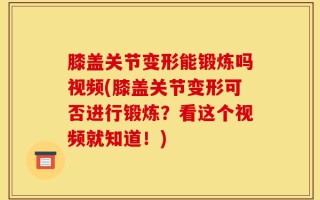 膝盖关节变形能锻炼吗视频(膝盖关节变形可否进行锻炼？看这个视频就知道！)