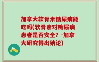 加拿大软骨素糖尿病能吃吗(软骨素对糖尿病患者是否安全？-加拿大研究得出结论)