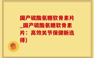 国产硫酸氨糖软骨素片_国产硫酸氨糖软骨素片：高效关节保健新选择)