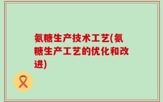 氨糖生产技术工艺(氨糖生产工艺的优化和改进)