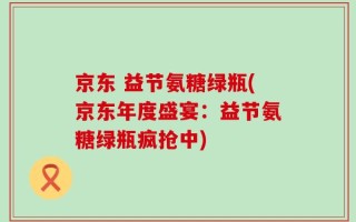 京东 益节氨糖绿瓶(京东年度盛宴：益节氨糖绿瓶疯抢中)