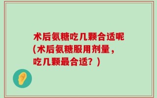 术后氨糖吃几颗合适呢(术后氨糖服用剂量，吃几颗最合适？)
