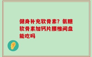 健身补充软骨素？氨糖软骨素加钙片腰椎间盘能吃吗