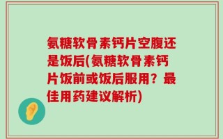 氨糖软骨素钙片空腹还是饭后(氨糖软骨素钙片饭前或饭后服用？最佳用药建议解析)