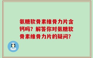 氨糖软骨素维骨力片含钙吗？解答你对氨糖软骨素维骨力片的疑问？
