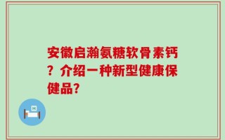 安徽启瀚氨糖软骨素钙？介绍一种新型健康保健品？