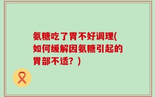 氨糖吃了胃不好调理(如何缓解因氨糖引起的胃部不适？)