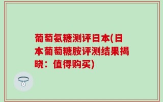 葡萄氨糖测评日本(日本葡萄糖胺评测结果揭晓：值得购买)