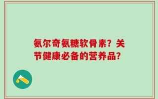 氨尔奇氨糖软骨素？关节健康必备的营养品？