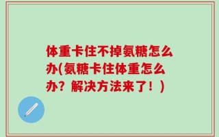 体重卡住不掉氨糖怎么办(氨糖卡住体重怎么办？解决方法来了！)