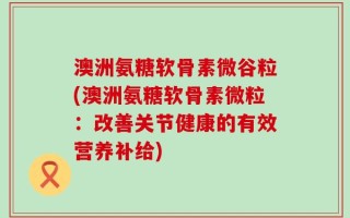 澳洲氨糖软骨素微谷粒(澳洲氨糖软骨素微粒：改善关节健康的有效营养补给)