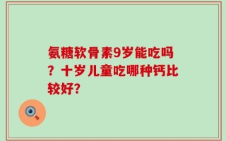 氨糖软骨素9岁能吃吗？十岁儿童吃哪种钙比较好？