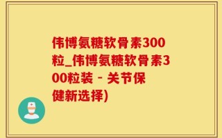 伟博氨糖软骨素300粒_伟博氨糖软骨素300粒装 - 关节保健新选择)